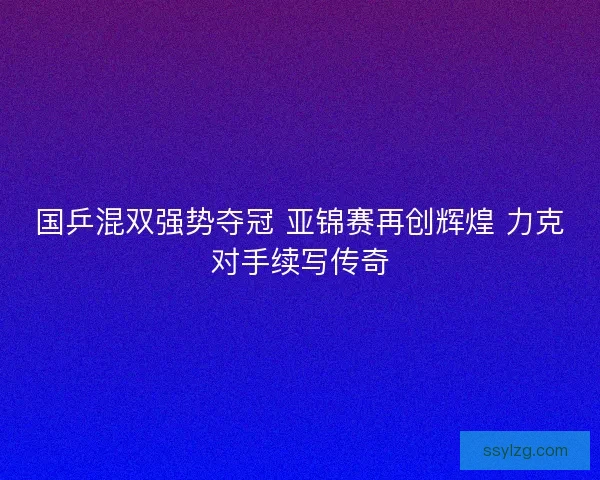 国乒混双强势夺冠 亚锦赛再创辉煌 力克对手续写传奇