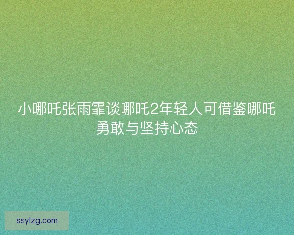 小哪吒张雨霏谈哪吒2年轻人可借鉴哪吒勇敢与坚持心态