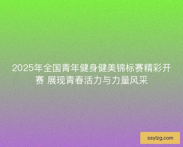2025年全国青年健身健美锦标赛精彩开赛 展现青春活力与力量风采