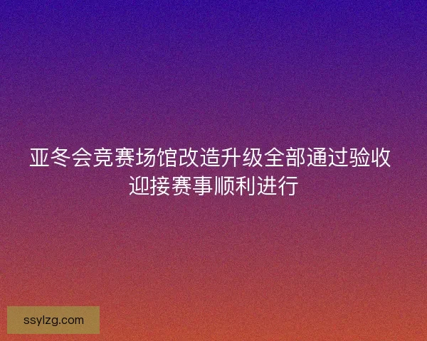 亚冬会竞赛场馆改造升级全部通过验收 迎接赛事顺利进行 亚冬会竞赛场馆改造升级全部通过验收 迎接赛事顺利进行