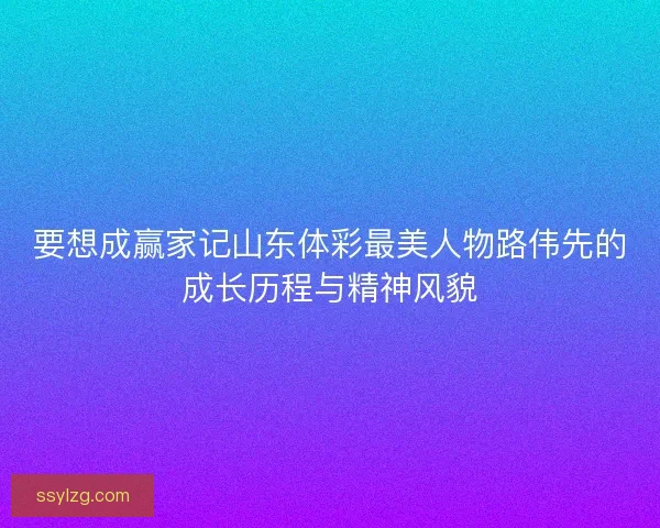 要想成赢家记山东体彩最美人物路伟先的成长历程与精神风貌 要想成赢家记山东体彩最美人物路伟先的成长历程与精神风貌