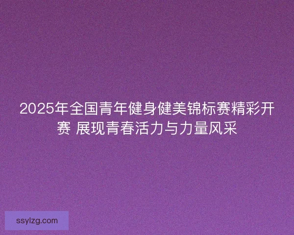 2025年全国青年健身健美锦标赛精彩开赛 展现青春活力与力量风采