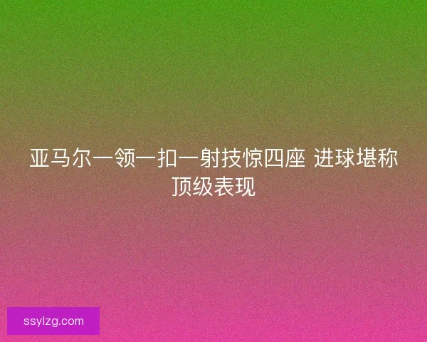 亚马尔一领一扣一射技惊四座 进球堪称顶级表现 亚马尔一领一扣一射技惊四座 进球堪称顶级表现