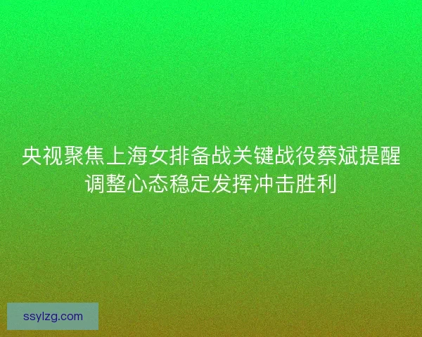 央视聚焦上海女排备战关键战役蔡斌提醒调整心态稳定发挥冲击胜利