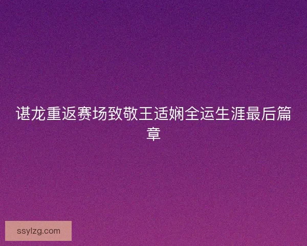 谌龙重返赛场致敬王适娴全运生涯最后篇章 谌龙重返赛场致敬王适娴全运生涯最后篇章