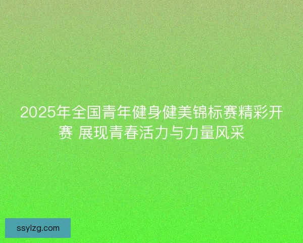 2025年全国青年健身健美锦标赛精彩开赛 展现青春活力与力量风采