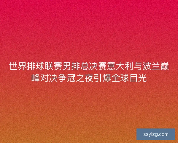 世界排球联赛男排总决赛意大利与波兰巅峰对决争冠之夜引爆全球目光 世界排球联赛男排总决赛意大利与波兰巅峰对决争冠之夜引爆全球目光