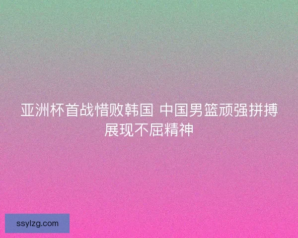 亚洲杯首战惜败韩国 中国男篮顽强拼搏展现不屈精神 亚洲杯首战惜败韩国 中国男篮顽强拼搏展现不屈精神
