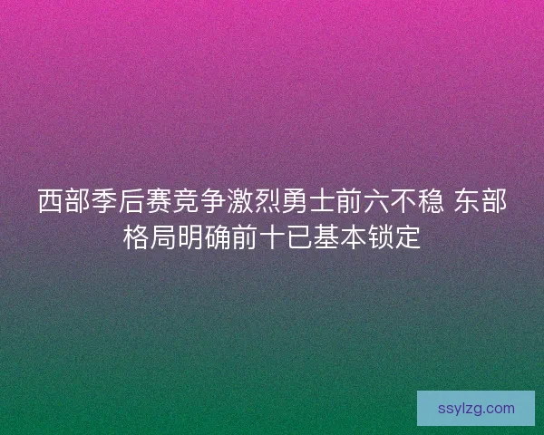 西部季后赛竞争激烈勇士前六不稳 东部格局明确前十已基本锁定 西部季后赛竞争激烈勇士前六不稳 东部格局明确前十已基本锁定