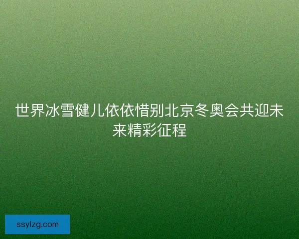 世界冰雪健儿依依惜别北京冬奥会共迎未来精彩征程