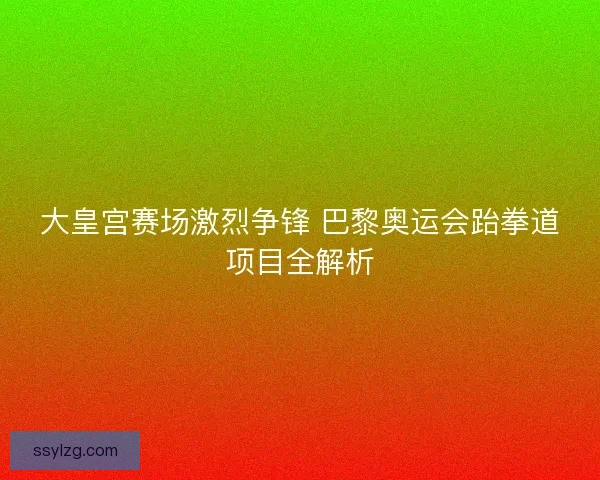 大皇宫赛场激烈争锋 巴黎奥运会跆拳道项目全解析 大皇宫赛场激烈争锋 巴黎奥运会跆拳道项目全解析